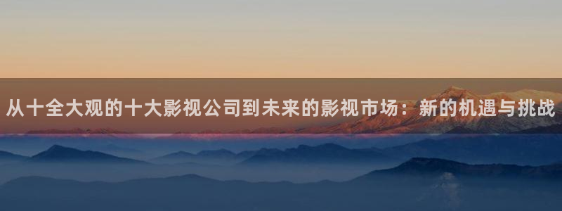 帮对象种草莓视频：从十全大观的十大影视公司到未来的影视市场：新的机遇与挑战